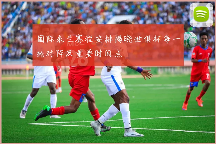 国际米兰赛程安排揭晓世俱杯每一轮对阵及重要时间点