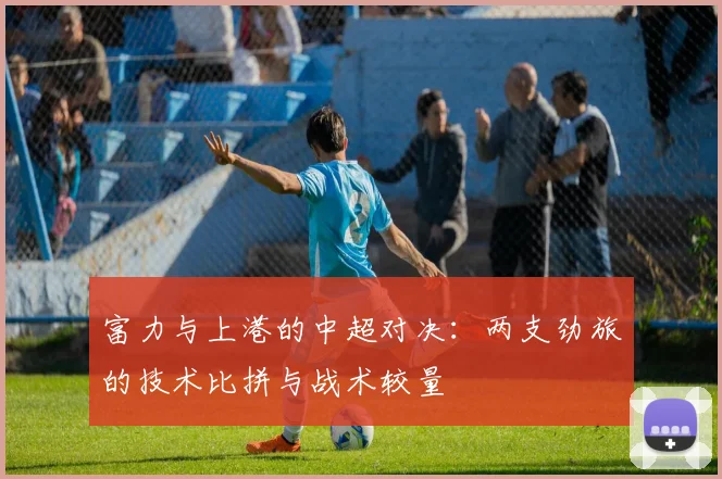 富力与上港的中超对决：两支劲旅的技术比拼与战术较量